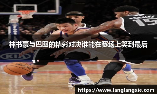 林书豪与巴图的精彩对决谁能在赛场上笑到最后